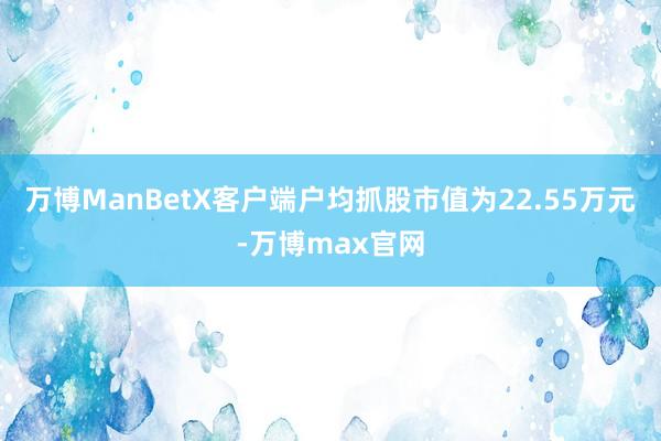 万博ManBetX客户端户均抓股市值为22.55万元-万博max官网