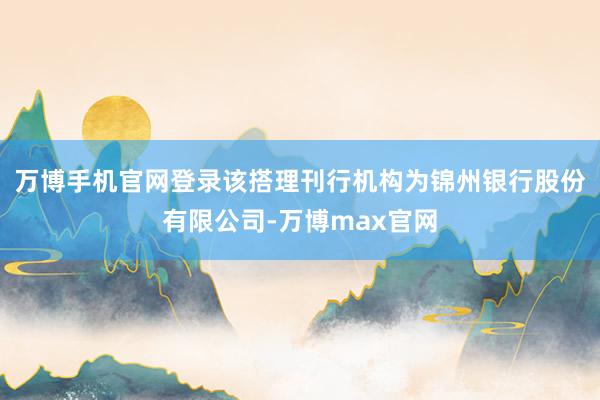 万博手机官网登录该搭理刊行机构为锦州银行股份有限公司-万博max官网