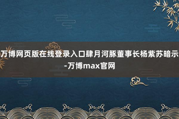 万博网页版在线登录入口肆月河豚董事长杨紫苏暗示-万博max官网