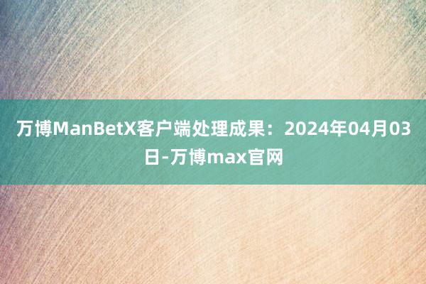 万博ManBetX客户端处理成果：2024年04月03日-万博max官网