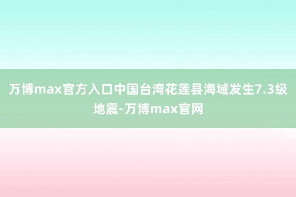 万博max官方入口中国台湾花莲县海域发生7.3级地震-万博max官网