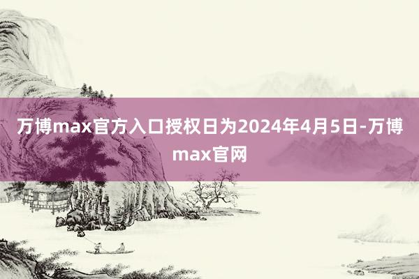 万博max官方入口授权日为2024年4月5日-万博max官网