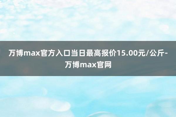 万博max官方入口当日最高报价15.00元/公斤-万博max官网