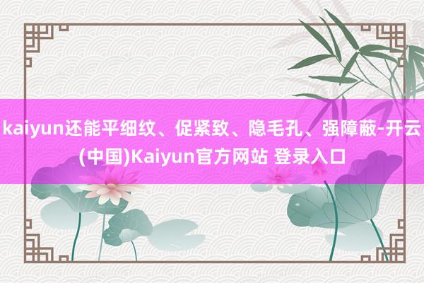 kaiyun还能平细纹、促紧致、隐毛孔、强障蔽-开云(中国)Kaiyun官方网站 登录入口