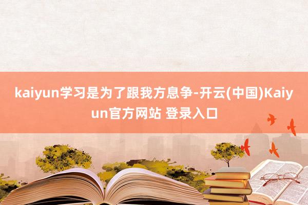 kaiyun学习是为了跟我方息争-开云(中国)Kaiyun官方网站 登录入口