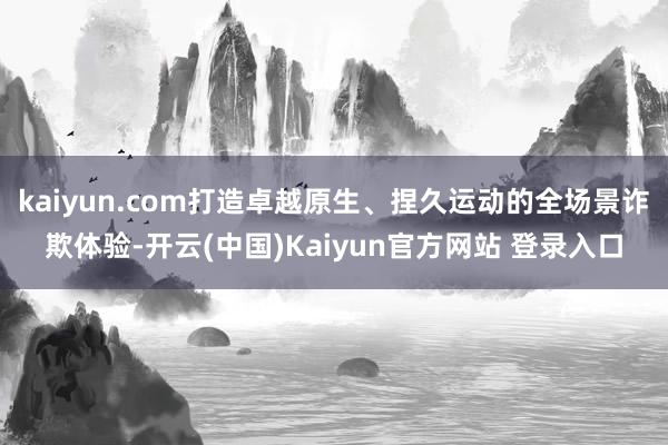 kaiyun.com打造卓越原生、捏久运动的全场景诈欺体验-开云(中国)Kaiyun官方网站 登录入口