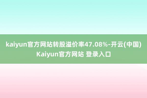 kaiyun官方网站转股溢价率47.08%-开云(中国)Kaiyun官方网站 登录入口