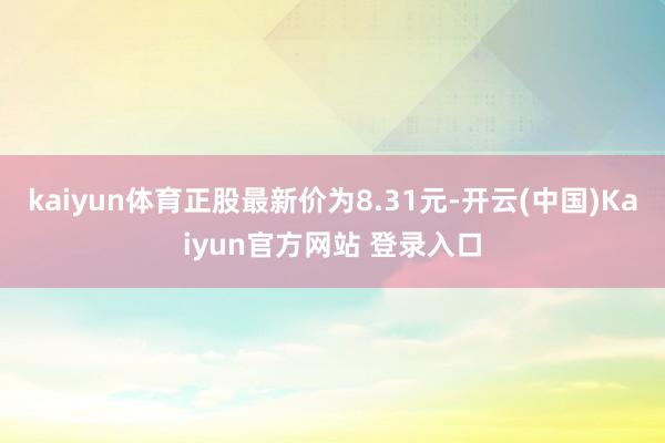 kaiyun体育正股最新价为8.31元-开云(中国)Kaiyun官方网站 登录入口