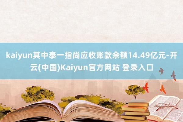 kaiyun其中泰一指尚应收账款余额14.49亿元-开云(中国)Kaiyun官方网站 登录入口