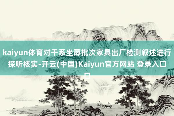 kaiyun体育对干系坐蓐批次家具出厂检测叙述进行探听核实-开云(中国)Kaiyun官方网站 登录入口