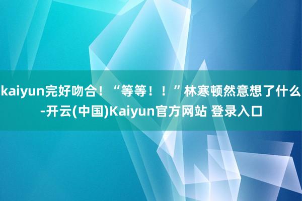 kaiyun完好吻合！“等等！！”林寒顿然意想了什么-开云(中国)Kaiyun官方网站 登录入口