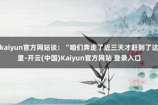 kaiyun官方网站谈：“咱们奔走了近三天才赶到了这里-开云(中国)Kaiyun官方网站 登录入口