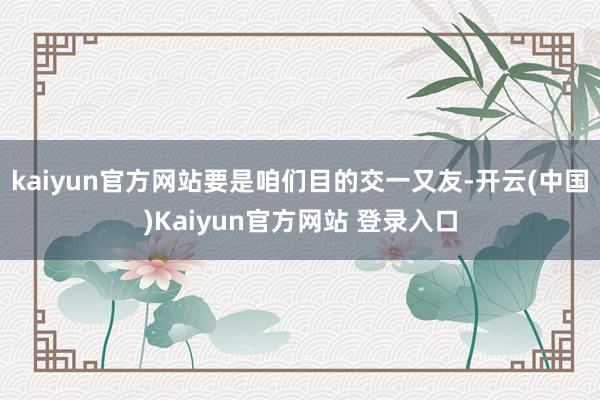 kaiyun官方网站要是咱们目的交一又友-开云(中国)Kaiyun官方网站 登录入口