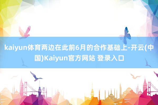 kaiyun体育两边在此前6月的合作基础上-开云(中国)Kaiyun官方网站 登录入口