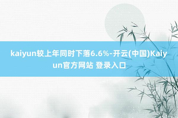 kaiyun较上年同时下落6.6%-开云(中国)Kaiyun官方网站 登录入口