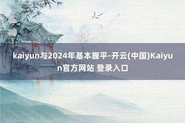 kaiyun与2024年基本握平-开云(中国)Kaiyun官方网站 登录入口