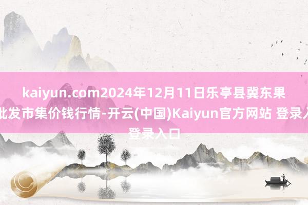 kaiyun.com2024年12月11日乐亭县冀东果菜批发市集价钱行情-开云(中国)Kaiyun官方网站 登录入口