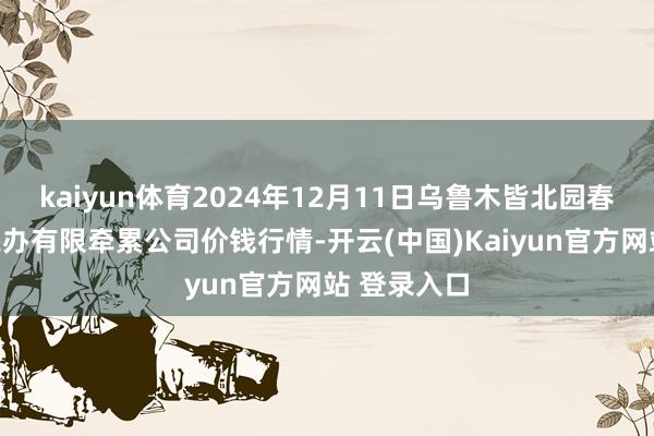 kaiyun体育2024年12月11日乌鲁木皆北园春果业决议惩办有限牵累公司价钱行情-开云(中国)Kaiyun官方网站 登录入口