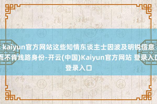 kaiyun官方网站这些知情东谈主士因波及明锐信息而不肯线路身份-开云(中国)Kaiyun官方网站 登录入口