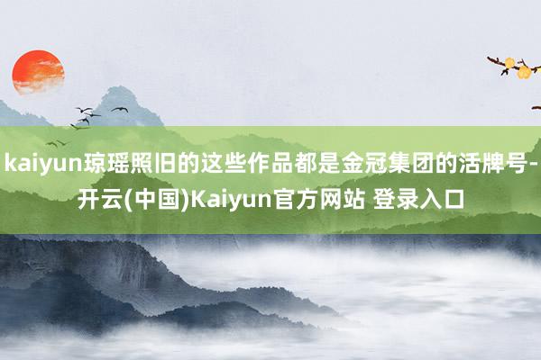 kaiyun琼瑶照旧的这些作品都是金冠集团的活牌号-开云(中国)Kaiyun官方网站 登录入口