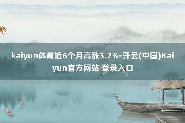 kaiyun体育近6个月高涨3.2%-开云(中国)Kaiyun官方网站 登录入口