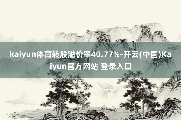 kaiyun体育转股溢价率40.77%-开云(中国)Kaiyun官方网站 登录入口