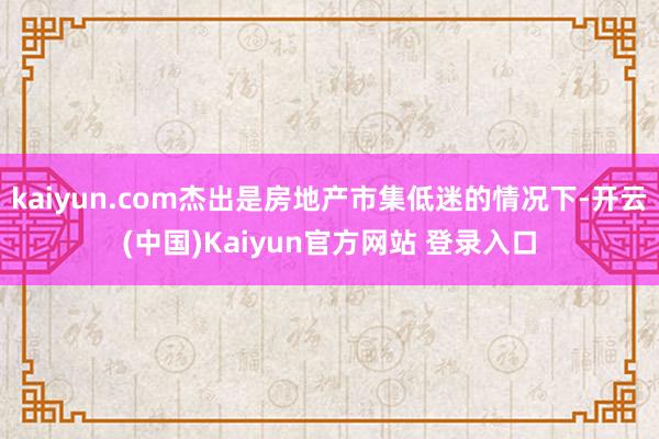 kaiyun.com杰出是房地产市集低迷的情况下-开云(中国)Kaiyun官方网站 登录入口