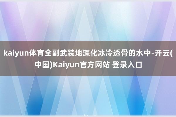 kaiyun体育全副武装地深化冰冷透骨的水中-开云(中国)Kaiyun官方网站 登录入口