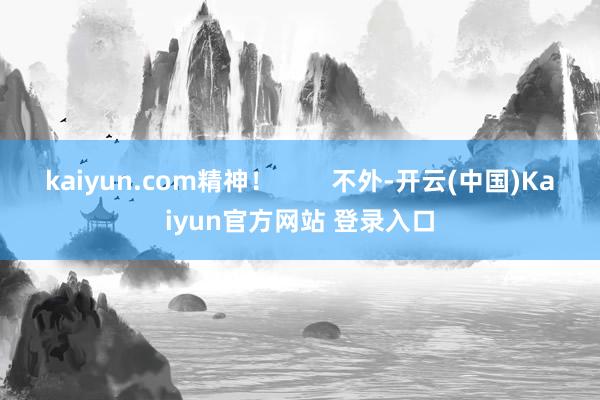 kaiyun.com精神！        不外-开云(中国)Kaiyun官方网站 登录入口