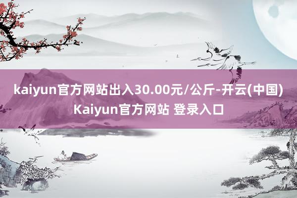 kaiyun官方网站出入30.00元/公斤-开云(中国)Kaiyun官方网站 登录入口