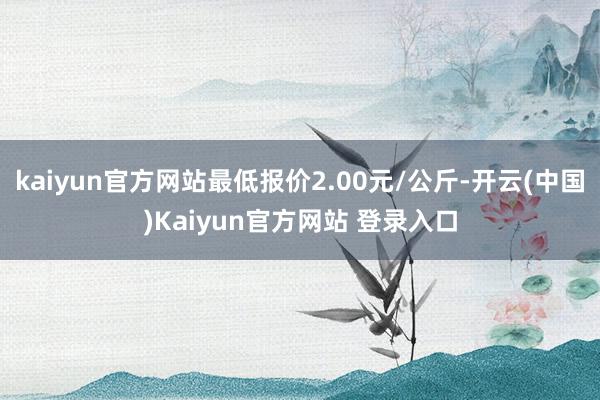kaiyun官方网站最低报价2.00元/公斤-开云(中国)Kaiyun官方网站 登录入口