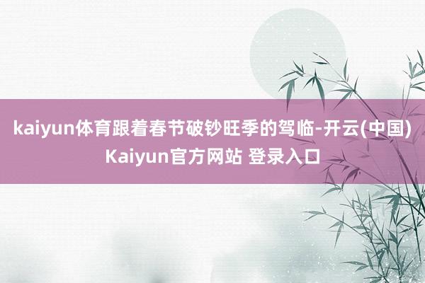 kaiyun体育跟着春节破钞旺季的驾临-开云(中国)Kaiyun官方网站 登录入口