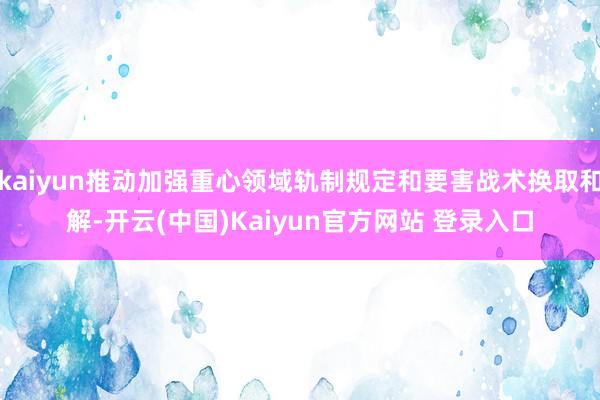kaiyun推动加强重心领域轨制规定和要害战术换取和解-开云(中国)Kaiyun官方网站 登录入口