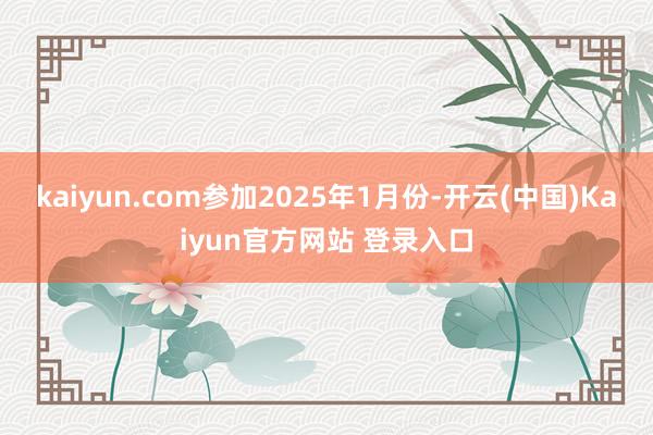 kaiyun.com参加2025年1月份-开云(中国)Kaiyun官方网站 登录入口