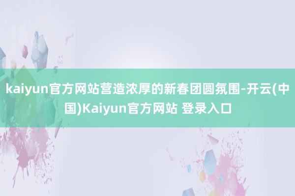 kaiyun官方网站营造浓厚的新春团圆氛围-开云(中国)Kaiyun官方网站 登录入口