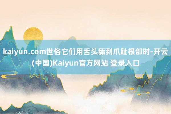 kaiyun.com世俗它们用舌头舔到爪趾根部时-开云(中国)Kaiyun官方网站 登录入口