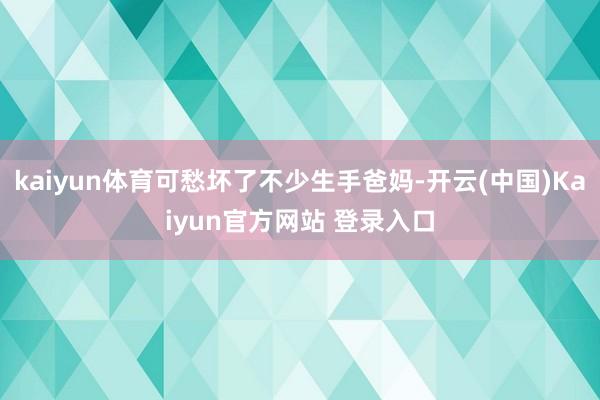 kaiyun体育可愁坏了不少生手爸妈-开云(中国)Kaiyun官方网站 登录入口