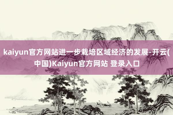kaiyun官方网站进一步栽培区域经济的发展-开云(中国)Kaiyun官方网站 登录入口