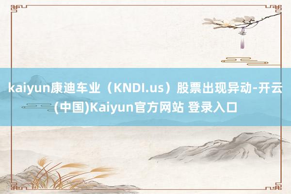 kaiyun康迪车业（KNDI.us）股票出现异动-开云(中国)Kaiyun官方网站 登录入口
