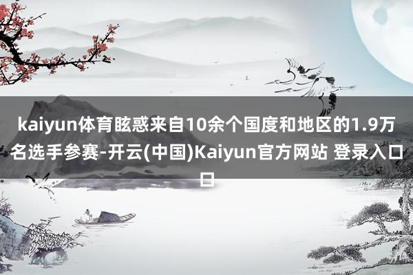 kaiyun体育眩惑来自10余个国度和地区的1.9万名选手参赛-开云(中国)Kaiyun官方网站 登录入口