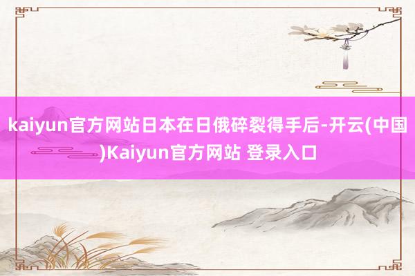 kaiyun官方网站日本在日俄碎裂得手后-开云(中国)Kaiyun官方网站 登录入口