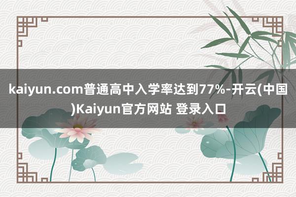 kaiyun.com普通高中入学率达到77%-开云(中国)Kaiyun官方网站 登录入口