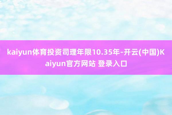 kaiyun体育投资司理年限10.35年-开云(中国)Kaiyun官方网站 登录入口