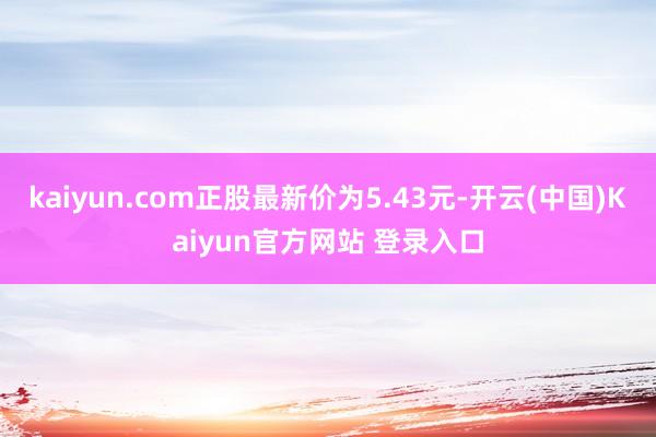 kaiyun.com正股最新价为5.43元-开云(中国)Kaiyun官方网站 登录入口