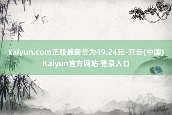 kaiyun.com正股最新价为49.24元-开云(中国)Kaiyun官方网站 登录入口