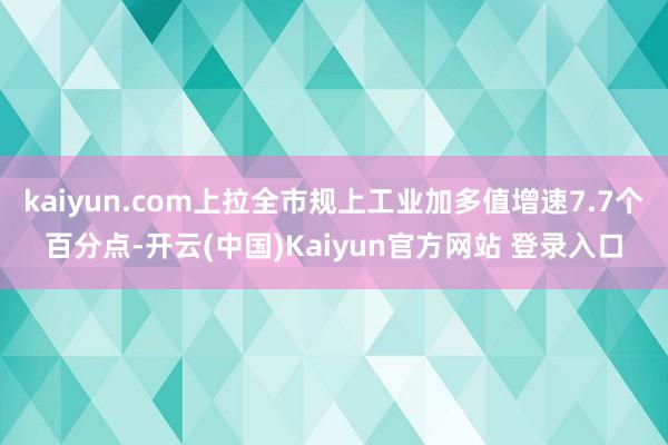 kaiyun.com上拉全市规上工业加多值增速7.7个百分点-开云(中国)Kaiyun官方网站 登录入口