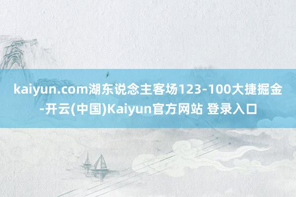 kaiyun.com湖东说念主客场123-100大捷掘金-开云(中国)Kaiyun官方网站 登录入口