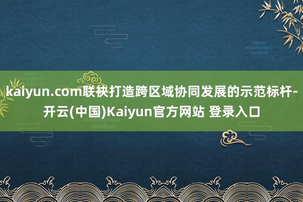 kaiyun.com联袂打造跨区域协同发展的示范标杆-开云(中国)Kaiyun官方网站 登录入口