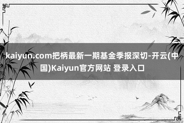 kaiyun.com把柄最新一期基金季报深切-开云(中国)Kaiyun官方网站 登录入口
