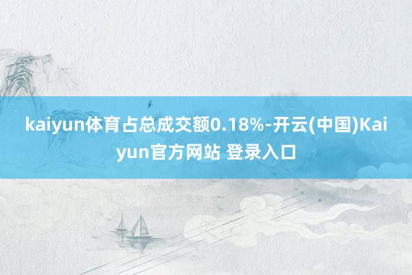 kaiyun体育占总成交额0.18%-开云(中国)Kaiyun官方网站 登录入口